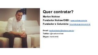 Quer contratar?
Marlon Nolraw
Fundador Nolraw/DBD: www.nolraw.com.br
Fundador e Colunista: forumdenegocios.com.br
Email: marlonribeiro@nolraw.com.br
Twitter: @marlonnolraw
Skype: marlonmkt
 