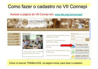 Como fazer o cadastro no VII Connepi
 Acesse a página do VII Connpi em: www.ifto.edu.br/connepi/




Clicar no banner TRABALHOS, na página inicial, para fazer o cadastro
 