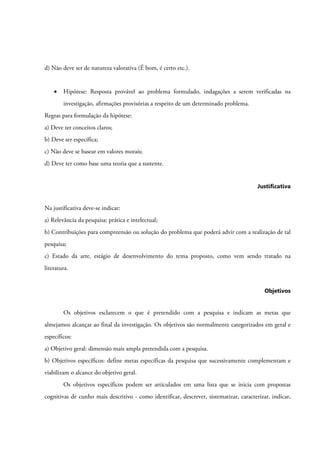d) Não deve ser de natureza valorativa (É bom, é certo etc.).
• Hipótese: Resposta provável ao problema formulado, indagações a serem verificadas na
investigação, afirmações provisórias a respeito de um determinado problema.
Regras para formulação da hipótese:
a) Deve ter conceitos claros;
b) Deve ser específica;
c) Não deve se basear em valores morais;
d) Deve ter como base uma teoria que a sustente.
Justificativa
Na justificativa deve-se indicar:
a) Relevância da pesquisa: prática e intelectual;
b) Contribuições para compreensão ou solução do problema que poderá advir com a realização de tal
pesquisa;
c) Estado da arte, estágio de desenvolvimento do tema proposto, como vem sendo tratado na
literatura.
Objetivos
Os objetivos esclarecem o que é pretendido com a pesquisa e indicam as metas que
almejamos alcançar ao final da investigação. Os objetivos são normalmente categorizados em geral e
específicos:
a) Objetivo geral: dimensão mais ampla pretendida com a pesquisa.
b) Objetivos específicos: define metas específicas da pesquisa que sucessivamente complementam e
viabilizam o alcance do objetivo geral.
Os objetivos específicos podem ser articulados em uma lista que se inicia com propostas
cognitivas de cunho mais descritivo - como identificar, descrever, sistematizar, caracterizar, indicar,
 