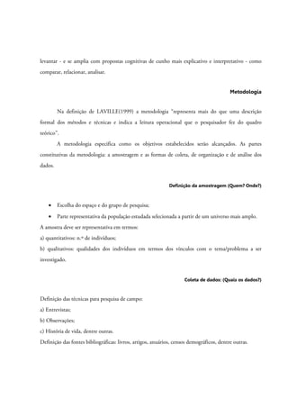 levantar - e se amplia com propostas cognitivas de cunho mais explicativo e interpretativo - como
comparar, relacionar, analisar.
Metodologia
Na definição de LAVILLE(1999) a metodologia “representa mais do que uma descrição
formal dos métodos e técnicas e indica a leitura operacional que o pesquisador fez do quadro
teórico”.
A metodologia especifica como os objetivos estabelecidos serão alcançados. As partes
constitutivas da metodologia: a amostragem e as formas de coleta, de organização e de análise dos
dados.
Definição da amostragem (Quem? Onde?)
• Escolha do espaço e do grupo de pesquisa;
• Parte representativa da população estudada selecionada a partir de um universo mais amplo.
A amostra deve ser representativa em termos:
a) quantitativos: n.º de indivíduos;
b) qualitativos: qualidades dos indivíduos em termos dos vínculos com o tema/problema a ser
investigado.
Coleta de dados: (Quais os dados?)
Definição das técnicas para pesquisa de campo:
a) Entrevistas;
b) Observações;
c) História de vida, dentre outras.
Definição das fontes bibliográficas: livros, artigos, anuários, censos demográficos, dentre outras.
 