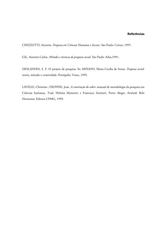 Referências
CHIZZOTTI, Antonio. Pesquisa em Ciências Humanas e Sociais. São Paulo: Cortez, 1995.
GIL, Antonio Carlos. Métodos e técnicas de pesquisa social. São Paulo: Atlas,1991.
DESLANDES, S. F. O projeto de pesquisa. In: MINAYO, Maria Cecília de Souza. Pesquisa social:
teoria, método e criatividade. Petrópolis: Vozes, 1995.
LAVILLE, Christian ; DIONNE, Jean. A construção do saber: manual de metodologia da pesquisa em
Ciências humanas. Trad. Heloísa Monteiro e Francisco Settineri. Porto Alegre: Artmed; Belo
Horizonte: Editora UFMG, 1999.
 