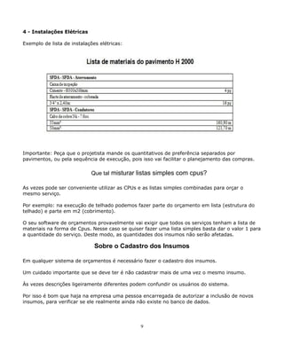 4 - Instalações Elétricas 
Exemplo de lista de instalações elétricas: 
Importante: Peça que o projetista mande os quantitativos de preferência separados por 
pavimentos, ou pela sequência de execução, pois isso vai facilitar o planejamento das compras. 
Que tal misturar listas simples com cpus? 
As vezes pode ser conveniente utilizar as CPUs e as listas simples combinadas para orçar o 
mesmo serviço. 
Por exemplo: na execução de telhado podemos fazer parte do orçamento em lista (estrutura do 
telhado) e parte em m2 (cobrimento). 
O seu software de orçamentos provavelmente vai exigir que todos os serviços tenham a lista de 
materiais na forma de Cpus. Nesse caso se quiser fazer uma lista simples basta dar o valor 1 para 
a quantidade do serviço. Deste modo, as quantidades dos insumos não serão afetadas. 
Sobre o Cadastro dos Insumos 
Em qualquer sistema de orçamentos é necessário fazer o cadastro dos insumos. 
Um cuidado importante que se deve ter é não cadastrar mais de uma vez o mesmo insumo. 
Às vezes descrições ligeiramente diferentes podem confundir os usuários do sistema. 
Por isso é bom que haja na empresa uma pessoa encarregada de autorizar a inclusão de novos 
insumos, para verificar se ele realmente ainda não existe no banco de dados. 
9 
 
