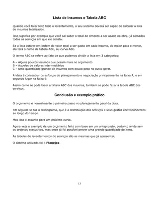 Lista de Insumos e Tabela ABC 
Quando você tiver feito todo o levantamento, o seu sistema deverá ser capaz de calcular a lista 
de insumos totalizados. 
Isso significa por exemplo que você sai saber o total de cimento a ser usado na obra, já somados 
todos os serviços em que ele consta. 
Se a lista estiver em ordem do valor total a ser gasto em cada insumo, do maior para o menor, 
ela terá o nome de tabela ABC, ou curva ABC. 
O termo ABC se refere ao fato de que podemos dividir a lista em 3 categorias: 
A – Alguns poucos insumos que pesam mais no orçamento 
B – Aqueles de valores intermediários 
C – Uma quantidade grande de insumos com pouco peso no custo geral. 
A ideia é concentrar os esforços de planejamento e negociação principalmente na faixa A, e em 
segundo lugar na faixa B. 
Assim como se pode fazer a tabela ABC dos insumos, também se pode fazer a tabela ABC dos 
serviços. 
Conclusão e exemplo prático 
O orçamento é normalmente o primeiro passo no planejamento geral da obra. 
Em seguida se faz o cronograma, que é a distribuição dos serviços e seus gastos correspondentes 
ao longo do tempo. 
Mas isso é assunto para um próximo curso. 
Agora veja o exemplo de um orçamento feito com base em um anteprojeto, portanto ainda sem 
os projetos executivos, mas onde já foi possível prever uma grande quantidade de itens. 
As tabelas de levantamentos de serviços são as mesmas que já apresentei. 
O sistema utilizado foi o Planejax. 
13 
 