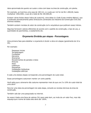 ideia aproximada de quanto vai custar a obra com base na área de construção, em planta. 
Por exemplo, se tivermos uma casa de 100 m2, e o custo por m2 for de R$ 1.000,00, basta 
multiplicar 100x1000, o que dá o total de R$ 100.000,00. 
Existem várias fontes desse índice de custo/m2. Uma delas é o CUB (Custo Unitário Básico), que 
é publicado periodicamente pelos Sinduscons (Sindicatos da Indústria da Construção Civil) dos 
diversos estados. 
Também existem revistas do setor da construção civil e arquitetura que publicam esses índices. 
Algumas fornecem valores diferentes de acordo com o padrão da construção, o tipo de uso, a 
quantidade de pavimentos, o acabamento etc. 
Orçamento Dividido por etapas - Porcentagens 
Uma primeira fase para detalhar o orçamento é dividir a obra em etapas (geralmente de 10 a 
20). 
Por exemplo: 
Despesas iniciais 
Terraplenagem 
Fundações 
Estrutura 
Alvenarias 
Revestimentos de paredes e tetos 
Pinturas 
Pisos 
Cobertura 
Esquadrias 
Instalações hidráulicas 
Instalações elétricas 
A cada uma destas etapas corresponde uma porcentagem do custo total. 
Essas porcentagens costumam manter um certo padrão. 
Você sabia que a alvenaria não costuma representar mais do que uns 5 a 10% do custo total de 
uma obra? 
Para ter uma ideia da porcentagem de cada etapa, consulte as revistas técnicas da área de 
construção. 
Também vale dar uma pesquisada na internet. 
As vezes é dada uma faixa de valores (%) para cada item, ao invés de um valor fixo, mas não 
esqueça que a soma de todos eles deve dar 100%. 
3 
 