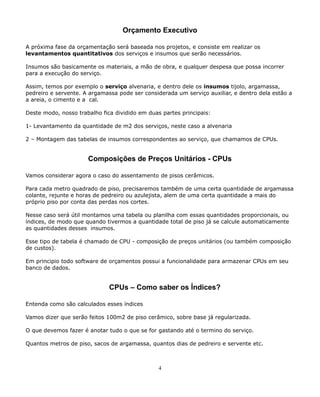 Orçamento Executivo 
A próxima fase da orçamentação será baseada nos projetos, e consiste em realizar os 
levantamentos quantitativos dos serviços e insumos que serão necessários. 
Insumos são basicamente os materiais, a mão de obra, e qualquer despesa que possa incorrer 
para a execução do serviço. 
Assim, temos por exemplo o serviço alvenaria, e dentro dele os insumos tijolo, argamassa, 
pedreiro e servente. A argamassa pode ser considerada um serviço auxiliar, e dentro dela estão a 
a areia, o cimento e a cal. 
Deste modo, nosso trabalho fica dividido em duas partes principais: 
1- Levantamento da quantidade de m2 dos serviços, neste caso a alvenaria 
2 – Montagem das tabelas de insumos correspondentes ao serviço, que chamamos de CPUs. 
Composições de Preços Unitários - CPUs 
Vamos considerar agora o caso do assentamento de pisos cerâmicos. 
Para cada metro quadrado de piso, precisaremos também de uma certa quantidade de argamassa 
colante, rejunte e horas de pedreiro ou azulejista, alem de uma certa quantidade a mais do 
próprio piso por conta das perdas nos cortes. 
Nesse caso será útil montamos uma tabela ou planilha com essas quantidades proporcionais, ou 
índices, de modo que quando tivermos a quantidade total de piso já se calcule automaticamente 
as quantidades desses insumos. 
Esse tipo de tabela é chamado de CPU - composição de preços unitários (ou também composição 
de custos). 
Em principio todo software de orçamentos possui a funcionalidade para armazenar CPUs em seu 
banco de dados. 
CPUs – Como saber os Índices? 
Entenda como são calculados esses índices 
Vamos dizer que serão feitos 100m2 de piso cerâmico, sobre base já regularizada. 
O que devemos fazer é anotar tudo o que se for gastando até o termino do serviço. 
Quantos metros de piso, sacos de argamassa, quantos dias de pedreiro e servente etc. 
4 
 
