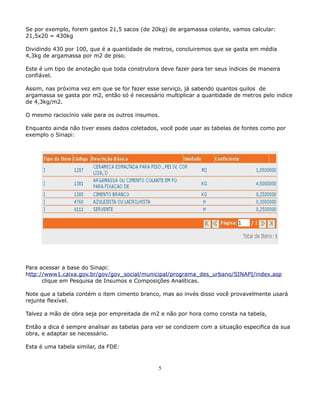 Se por exemplo, forem gastos 21,5 sacos (de 20kg) de argamassa colante, vamos calcular: 
21,5x20 = 430kg 
Dividindo 430 por 100, que é a quantidade de metros, concluiremos que se gasta em média 
4,3kg de argamassa por m2 de piso. 
Este é um tipo de anotação que toda construtora deve fazer para ter seus índices de maneira 
confiável. 
Assim, nas próxima vez em que se for fazer esse serviço, já sabendo quantos quilos de 
argamassa se gasta por m2, então só é necessário multiplicar a quantidade de metros pelo indice 
de 4,3kg/m2. 
O mesmo raciocínio vale para os outros insumos. 
Enquanto ainda não tiver esses dados coletados, você pode usar as tabelas de fontes como por 
exemplo o Sinapi: 
Para acessar a base do Sinapi: 
http://www1.caixa.gov.br/gov/gov_social/municipal/programa_des_urbano/SINAPI/index.asp 
clique em Pesquisa de Insumos e Composições Analíticas. 
Note que a tabela contém o item cimento branco, mas ao invés disso você provavelmente usará 
rejunte flexível. 
Talvez a mão de obra seja por empreitada de m2 e não por hora como consta na tabela, 
Então a dica é sempre analisar as tabelas para ver se condizem com a situação especifica da sua 
obra, e adaptar se necessário. 
Esta é uma tabela similar, da FDE: 
5 
 