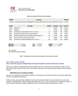 Para acessar a base da Fde: 
http://www.fde.sp.gov.br/PagesPublic/InternaFornecedores.aspx?contextmenu=listpre 
Veja que o índice de argamassa é 5kg na tabela da Fde, enquanto na do Sinapi é 4,5kg. Ai fica 
pra você decidir qual vai usar. Mas o tira-teima mesmo vai ser quando você calcular seus próprios 
índices. 
Estimativa de concreto armado 
Vou dar um exemplo de estimativa relativa a estruturas de concreto armado, enquanto ainda não 
se tem os projetos executivos. 
Pode-se fazer uma previsão rápida de volume de concreto total em uma estrutura de concreto 
armado, multiplicando a área de lajes por algo entre 0,17 e 0,2 (consulte seu calculista). Assim, a 
partir apenas da área de lajes, poderemos ter uma ideia também dos pilares e vigas. 
6 
 