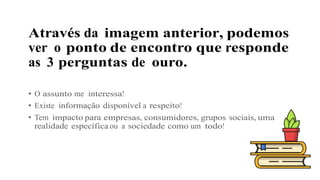 Através da imagem anterior, podemos
ver o ponto de encontro que responde
as 3 perguntas de ouro.
• O assunto me interessa!
• Existe informação disponível a respeito!
• Tem impacto para empresas, consumidores, grupos sociais, uma
realidade específica ou a sociedade como um todo!
 