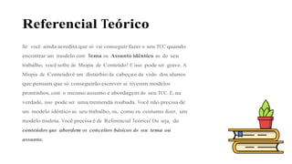 Referencial Teórico
Se você ainda acredita que só vai conseguir fazer o seu TCC quando
encontrar um modelo com Tema ou Assunto idêntico ao do seu
trabalho, você sofre de Miopia de Conteúdo! E isso pode ser grave. A
Miopia de Conteúdo é um distúrbio da cabeça e da visão dos alunos
que pensam que só conseguirão escrever se tiverem modelos
prontinhos, com o mesmo assunto e abordagem do seu TCC. E, na
verdade, isso pode ser uma tremenda roubada. Você não precisa de
um modelo idêntico ao seu trabalho, ou, como eu costumo dizer, um
modelo muleta. Você precisa é de Referencial Teórico! Ou seja, de
conteúdos que abordem os conceitos básicos do seu tema ou
assunto.
 