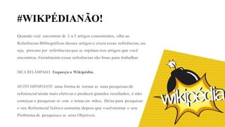 #WIKPÉDIANÃO!
Quando você encontrar de 2 a 5 artigos consistentes, olhe as
Referências Bibliográficas desses artigos e cruze essas referências, ou
seja, procure por referências que se repitam nos artigos que você
encontrou. Geralmente essas referências são boas para trabalhar.
DICA RELÂMPAGO: Esqueça a Wikipédia.
MUITO IMPORTANTE: uma forma de tornar as suas pesquisas de
referencial ainda mais efetivas e produzir grandes resultados, é não
começar a pesquisar só com o tema em mãos. Deixe para pesquisar
o seu Referencial Teórico somente depois que você montar o seu
Problema de pesquisa e os seus Objetivos.
 