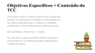 Objetivos Específicos = Conteúdo do
TCC
Como assim? Eu explico. Os objetivos específicos são as etapas para
alcançar o seu objetivo geral. E o conteúdo do seu TCC depende dos
seus objetivos específicos, porque os capítulos do seu trabalho
correspondem ao desenvolvimento dos seus objetivos específicos.
Mais uma fórmula: 1 Objetivo Geral = 1 Capítulo
Mas como fazer os objetivos específicos? Primeiro, explicando os
conceitos básicos do seu objetivo geral, depois, partindo para os
resultados da pesquisa.
 