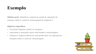 Exemplo
Objetivo geral: Identificar o impacto da gestão de reposição de
estoques sobre os custos de armazenagem da empresa X.
Objetivos específicos:
• Conceituar logística e gestão de estoques;
• Apresentar os principais custos relacionados à armazenagem;
• Analisar os impactos diretos de uma gestão eficaz da reposição de
estoques sobre os custos de armazenagem.
 