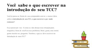 Você sabe o que escrever na
introdução do seu TCC?
Você já parou na frente do seu computador sem ter a menor ideia
sobre a introdução do seu TCC, o que escrever e por onde
começar?
Eu já passei por isso. E como eu não desejo essa situação para
ninguém, é hora de resolver esse problema. Muita gente, mas muita
gente mesmo me pergunta: “Amilton, o que eu devo escrever na
Introdução do meu TCC?”
 