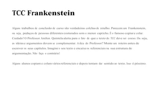 TCC Frankenstein
Alguns trabalhos de conclusão de curso são verdadeiras colchas de retalho. Parecem um Frankenstein,
ou seja, pedaços de pessoas diferentes costurados sem o menor capricho. É o famoso copiar e colar.
Cuidado! O Professor Amilton Quintela alerta para o fato de que o texto do TCC deve ser coeso. Ou seja,
as ideias e argumentos devem se complementar. A dica do Professor? Monte um roteiro antes de
escrever os seus capítulos. Imagine o seu texto e encaixe os referenciais na sua estrutura de
argumentação. Não faça o contrário!
Alguns alunos copiam e colam vários referenciais e depois tentam dar sentido ao texto. Isso é péssimo.
 