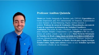 Professor Amilton Quintela
Mestre em Gestão Integrada do Território pela UNIVALE, Especialista em
Gestão Empresarial pela FGV, Administrador de Empresas, Empreendedor
e sócio fundador da linQ Marketing Digital, Amilton Quintela é
também Professor de cursos de Graduação e Pós-graduação, com mais de
8 anos de experiência na Orientação de Trabalhos Científicos e
Acadêmicos. Mas acima de tudo, o Professor Amilton é um apaixonado
pelas Soluções Simples e Impactantes. E, para Simplificar o TCC dos seus
alunos, ele acabou criando o que veio a ser o Maior Portal de Orientação
de Trabalhos do Brasil, o http://bit.ly/ACESSE-O-CURSO-COMPLETO
Com seu Método Inovador e Técnicas Exclusivas, o Professor Amilton já
ajudou Milhares de Estudantes, no Brasil e fora do país (Angola, Portugal,
Estados Unidos, Japão, entre outros) a terem os seus Trabalhos Aprovados
e Realizarem o Sonho da sua Formatura.
 