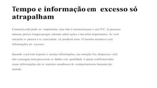 Tempo e informação em excesso só
atrapalham
Começar cedo pode ser importante, mas não é essencial para o seu TCC. As pessoas
adoram prazos longos porque adoram adiar ações e decisões importantes. Se você
encurtar os prazos e se concentrar, vai produzir mais. O mesmo acontece com
informações em excesso.
Quando você está exposto a muitas informações, sua atenção fica dispersa e você
não consegue mais processar os dados com qualidade. E quem confirma todas
essas informações são os maiores estudiosos de comportamento humano do
mundo.
 