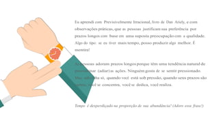 Eu aprendi com Previsivelmente Irracional, livro de Dan Ariely, e com
observações práticas, que as pessoas justificam sua preferência por
prazos longos com base em uma suposta preocupação com a qualidade.
Algo do tipo: se eu tiver mais tempo, posso produzir algo melhor. É
mentira!
As pessoas adoram prazos longosporque têm uma tendência natural de
procrastinar (adiar) as ações. Ninguém gosta de se sentir pressionado.
Mas, adivinha só, quando você está sob pressão, quando seus prazos são
curtos, você se concentra, você se dedica, você realiza.
Tempo é desperdiçado na proporção de sua abundância! (Adoro essa frase!)
 