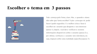 Escolher o tema em 3 passos
Tudo começa pelo Tema, claro. Mas, e quando o aluno
não sabe que Tema escolher? A pior coisa que ele pode
fazer é pedir sugestões. E a melhor coisa a fazer é
escolher um assunto que desperte o seu interesse
(passo 1), depois, você deve verificar se existem
informações disponíveis sobre o assunto (passo 2) e,
por último, verificar se o assunto tem relevância, ou
seja, impacto sobre uma realidade específica (passo 3).
 