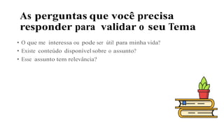 As perguntas que você precisa
responder para validar o seu Tema
• O que me interessa ou pode ser útil para minha vida?
• Existe conteúdo disponível sobre o assunto?
• Esse assunto tem relevância?
 