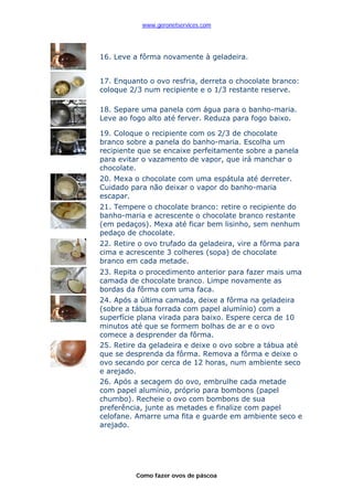 www.geronetservices.com




16. Leve a fôrma novamente à geladeira.


17. Enquanto o ovo resfria, derreta o chocolate branco:
coloque 2/3 num recipiente e o 1/3 restante reserve.

18. Separe uma panela com água para o banho-maria.
Leve ao fogo alto até ferver. Reduza para fogo baixo.

19. Coloque o recipiente com os 2/3 de chocolate
branco sobre a panela do banho-maria. Escolha um
recipiente que se encaixe perfeitamente sobre a panela
para evitar o vazamento de vapor, que irá manchar o
chocolate.
20. Mexa o chocolate com uma espátula até derreter.
Cuidado para não deixar o vapor do banho-maria
escapar.
21. Tempere o chocolate branco: retire o recipiente do
banho-maria e acrescente o chocolate branco restante
(em pedaços). Mexa até ficar bem lisinho, sem nenhum
pedaço de chocolate.
22. Retire o ovo trufado da geladeira, vire a fôrma para
cima e acrescente 3 colheres (sopa) de chocolate
branco em cada metade.
23. Repita o procedimento anterior para fazer mais uma
camada de chocolate branco. Limpe novamente as
bordas da fôrma com uma faca.
24. Após a última camada, deixe a fôrma na geladeira
(sobre a tábua forrada com papel alumínio) com a
superfície plana virada para baixo. Espere cerca de 10
minutos até que se formem bolhas de ar e o ovo
comece a desprender da fôrma.
25. Retire da geladeira e deixe o ovo sobre a tábua até
que se desprenda da fôrma. Remova a fôrma e deixe o
ovo secando por cerca de 12 horas, num ambiente seco
e arejado.
26. Após a secagem do ovo, embrulhe cada metade
com papel alumínio, próprio para bombons (papel
chumbo). Recheie o ovo com bombons de sua
preferência, junte as metades e finalize com papel
celofane. Amarre uma fita e guarde em ambiente seco e
arejado.




          Como fazer ovos de páscoa
 