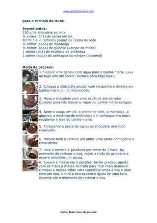 www.geronetservices.com


para o recheio de trufa:

Ingredientes:
250 g de chocolate ao leite
¼ xícara (chá) de cacau em pó
50 ml / 2 ½ colheres (sopa) de creme de leite
½ colher (sopa) de manteiga
½ colher (sopa) de glucose (xarope de milho)
1 colher (chá) de essência de amêndoa
1 colher (sopa) de conhaque ou whisky (opcional)


Modo de preparo:
          1. Separe uma panela com água para o banho-maria. Leve
          ao fogo alto até ferver. Reduza para fogo baixo.


          2. Coloque o chocolate picado num recipiente e derreta em
          banho-maria ou no microondas.

          3. Mexa o chocolate com uma espátula até derreter.
          Cuidado para não deixar o vapor do banho-maria escapar.

          4. Junte o cacau em pó, o creme de leite, a manteiga, a
          glucose, a essência de amêndoas e o conhaque em outro
          recipiente e leve ao banho-maria.

          5. Acrescente a pasta de cacau ao chocolate derretido
          reservado.

          6. Misture bem o recheio até obter uma pasta homogênia e
          consistente.

          7. Leve o recheio à geladeira por cerca de 1 hora. No
          momento de rechear o ovo, retire a trufa da geladeira e
          espere amolecer um pouco.
          8. Separe a massa em 2 porções. Se for preciso, aperte
          com as mãos a massa de trufa para ficar mais maleável.
          Coloque a massa sobre uma superfície limpa e lisa e abra
          com um rolo. Retire a massa com a ajuda de uma faca.
          Reserve até o momento de rechear o ovo.




                       Como fazer ovos de páscoa
 