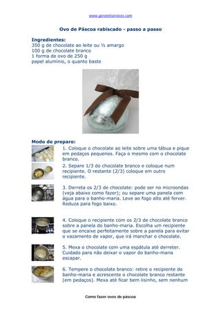 www.geronetservices.com


           Ovo de Páscoa rabiscado - passo a passo

Ingredientes:
350 g de chocolate ao leite ou ½ amargo
100 g de chocolate branco
1 forma de ovo de 250 g
papel alumínio, o quanto baste




Modo de preparo:
           1. Coloque o chocolate ao leite sobre uma tábua e pique
           em pedaços pequenos. Faça o mesmo com o chocolate
           branco.
             2. Separe 1/3 do chocolate branco e coloque num
             recipiente. O restante (2/3) coloque em outro
             recipiente.

             3. Derreta os 2/3 de chocolate: pode ser no microondas
             (veja abaixo como fazer); ou separe uma panela com
             água para o banho-maria. Leve ao fogo alto até ferver.
             Reduza para fogo baixo.


             4. Coloque o recipiente com os 2/3 de chocolate branco
             sobre a panela do banho-maria. Escolha um recipiente
             que se encaixe perfeitamente sobre a panela para evitar
             o vazamento de vapor, que irá manchar o chocolate.

             5. Mexa o chocolate com uma espátula até derreter.
             Cuidado para não deixar o vapor do banho-maria
             escapar.

             6. Tempere o chocolate branco: retire o recipiente do
             banho-maria e acrescente o chocolate branco restante
             (em pedaços). Mexa até ficar bem lisinho, sem nenhum


                      Como fazer ovos de páscoa
 