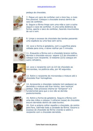 www.geronetservices.com


pedaço de chocolate.

7. Pegue um saco de confeitar com o bico liso, o mais
fino possível. Coloque o chocolate branco dentro do
saco de confeitar.
8. Segure a fôrma limpa com uma mão e com a outra
segure o saco de confeitar. A uma certa distância da
forma, aperte o saco de confeitar, fazendo movimentos
de vai e vem.


9. Limpe o excesso de chocolate das bordas passando
uma espátula ou uma faca sem serra.

10. Leve a forma à geladeira, com a superfície plana
voltada para cima, e deixe resfriar por 5 minutos.

11. Enquanto a fôrma com o chocolate branco resfria,
derreta o chocolate escuro: separe 1/3 do chocolate e
coloque num recipiente. O restante (2/3) coloque em
outro refratário.


12. Leve o recipiente com os 2/3 de chocolate ao
microondas, na potência alta, por 40 segundos.


13. Retire o recipiente do microondas e misture até o
chocolate ficar homogêneo.


14. Acrescente o chocolate restante (em pedaços) ao
derretido e misture até ficar lisinho, sem nenhum
pedaço. Este processo chama-se “temperar” e é
fundamental para que o ovo não se derreta
posteriormente.

15. Retire a forma da geladeira. Segure a fôrma com
uma das mãos e coloque 3 colheres (sopa) de chocolate
escuro derretido dentro de cada buraco.
16. Com a própria colher espalhe o chocolate, do centro
para fora, cobrindo toda a cavidade da fôrma. Escorra o
excesso de chocolate da fôrma virando-a sobre o
recipiente com o chocolate derretido.




          Como fazer ovos de páscoa
 