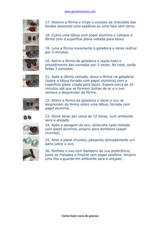 www.geronetservices.com



17. Desvire a fôrma e limpe o excesso de chocolate das
bordas passando uma espátula ou uma faca sem serra.

18. Cubra uma tábua com papel alumínio e coloque a
fôrma com a superfície plana voltada para baixo.

19. Leve a fôrma novamente à geladeira e deixe resfriar
por 5 minutos.

20. Retire a fôrma da geladeira e repita todo o
procedimento das camadas por 2 vezes. No total, serão
feitas 3 camadas.

21. Após a última camada, deixe a fôrma na geladeira
(sobre a tábua forrada com papel alumínio) com a
superfície plana virada para baixo. Espere cerca de 10
minutos até que se formem bolhas de ar e o ovo
comece a desprender da fôrma.

22. Retire a forma da geladeira e deixe o ovo se
desprender da forma sobre uma tábua, forrada com
papel alumínio.

23. Deixe secar por cerca de 12 horas, num ambiente
seco e arejado.
24. Após a secagem do ovo, embrulhe cada metade
com papel alumínio, próprio para bombons (papel
chumbo).

25. Alise o papel chumbo, passando delicadamente um
pano sobre o ovo.

26. Recheie o ovo com bombons de sua preferência,
junte as metades e finalize com papel celofane. Amarre
uma fita e guarde em ambiente seco e arejado.




          Como fazer ovos de páscoa
 
