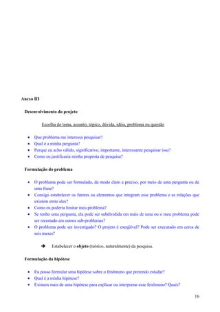 Anexo III
Desenvolvimento do projeto
Escolha do tema, assunto, tópico, dúvida, idéia, problema ou questão
• Que problema me interessa pesquisar?
• Qual é a minha pergunta?
• Porque eu acho válido, significativo, importante, interessante pesquisar isso?
• Como eu justificaria minha proposta de pesquisa?
Formulação do problema
• O problema pode ser formulado, de modo claro e preciso, por meio de uma pergunta ou de
uma frase?
• Consigo estabelecer os fatores ou elementos que integram esse problema e as relações que
existem entre eles?
• Como eu poderia limitar meu problema?
• Se tenho uma pergunta, ela pode ser subdividida em mais de uma ou o meu problema pode
ser recortado em outros sub-problemas?
• O problema pode ser investigado? O projeto é exeqüível? Pode ser executado em cerca de
seis meses?
 Estabelecer o objeto (teórico, naturalmente) da pesquisa.
Formulação da hipótese
• Eu posso formular uma hipótese sobre o fenômeno que pretendo estudar?
• Qual é a minha hipótese?
• Existem mais de uma hipótese para explicar ou interpretar esse fenômeno? Quais?
16
 