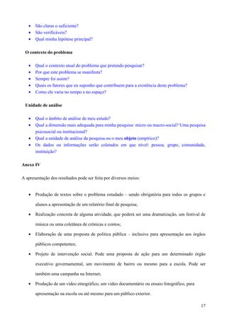 • São claras o suficiente?
• São verificáveis?
• Qual minha hipótese principal?
O contexto do problema
• Qual o contexto atual do problema que pretendo pesquisar?
• Por que este problema se manifesta?
• Sempre foi assim?
• Quais os fatores que eu suponho que contribuem para a existência deste problema?
• Como ele varia no tempo e no espaço?
Unidade de análise
• Qual o âmbito de análise de meu estudo?
• Qual a dimensão mais adequada para minha pesquisa: micro ou macro-social? Uma pesquisa
psicosocial ou institucional?
• Qual a unidade de análise da pesquisa ou o meu objeto (empírico)?
• Os dados ou informações serão coletados em que nível: pessoa, grupo, comunidade,
instituição?
Anexo IV
A apresentação dos resultados pode ser feita por diversos meios:
• Produção de textos sobre o problema estudado – sendo obrigatória para todos os grupos e
alunos a apresentação de um relatório final de pesquisa;
• Realização concreta de alguma atividade, que poderá ser uma dramatização, um festival de
música ou uma coletânea de crônicas e contos;
• Elaboração de uma proposta de política pública – inclusive para apresentação aos órgãos
públicos competentes;
• Projeto de intervenção social. Pode uma proposta de ação para um determinado órgão
executivo governamental, um movimento de bairro ou mesmo para a escola. Pode ser
também uma campanha na Internet;
• Produção de um vídeo etnográfico, um vídeo documentário ou ensaio fotográfico, para
apresentação na escola ou até mesmo para um público exterior.
17
 