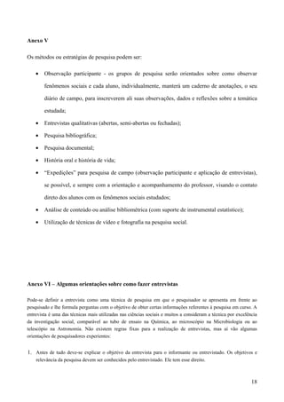 Anexo V
Os métodos ou estratégias de pesquisa podem ser:
• Observação participante - os grupos de pesquisa serão orientados sobre como observar
fenômenos sociais e cada aluno, individualmente, manterá um caderno de anotações, o seu
diário de campo, para inscreverem ali suas observações, dados e reflexões sobre a temática
estudada;
• Entrevistas qualitativas (abertas, semi-abertas ou fechadas);
• Pesquisa bibliográfica;
• Pesquisa documental;
• História oral e história de vida;
• “Expedições” para pesquisa de campo (observação participante e aplicação de entrevistas),
se possível, e sempre com a orientação e acompanhamento do professor, visando o contato
direto dos alunos com os fenômenos sociais estudados;
• Análise de conteúdo ou análise bibliométrica (com suporte de instrumental estatístico);
• Utilização de técnicas de vídeo e fotografia na pesquisa social.
Anexo VI – Algumas orientações sobre como fazer entrevistas
Pode-se definir a entrevista como uma técnica de pesquisa em que o pesquisador se apresenta em frente ao
pesquisado e lhe formula perguntas com o objetivo de obter certas informações referentes à pesquisa em curso. A
entrevista é uma das técnicas mais utilizadas nas ciências sociais e muitos a consideram a técnica por excelência
da investigação social, comparável ao tubo de ensaio na Química, ao microscópio na Microbiologia ou ao
telescópio na Astronomia. Não existem regras fixas para a realização de entrevistas, mas aí vão algumas
orientações de pesquisadores experientes:
1. Antes de tudo deve-se explicar o objetivo da entrevista para o informante ou entrevistado. Os objetivos e
relevância da pesquisa devem ser conhecidos pelo entrevistado. Ele tem esse direito.
18
 