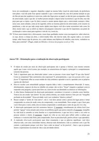 levar em consideração o seguinte: disponha o papel na mesma linha visual do entrevistado, de preferência
num plano; você não pode ficar apenas copiando o que o entrevistado diz, mas deve prestar atenção ao que
ele fala até para dar seqüência à entrevista, então não fique preso ao papel; se não der para acompanhar a fala
do entrevistado, copie o que der (é melhor prestar atenção e depois tentar reconstituir o que foi dito, mas não
peça para que se repita o que foi dito); comece a anotar apenas depois que o entrevistado começar a falar;
nesse caso, anote atitudes, como já foi sugerido; utilize as mesmas palavras do entrevistado, evite resumir ou
parafrasear, a não ser que tudo esteja muito rápido (mas depois você deve tentar reconstituir tudo como foi
dito); incluir tudo o que se referir ao objetivo da pergunta e descartar o que não for importante; use ponto de
exclamação e outros sinais para registrar o tom de voz, ironia etc.
24. “O bom entrevistador deve, efetivamente, reunir duas qualidades muitas vezes incompatíveis: saber observar,
ou seja, deixar a criança [eu diria, o entrevistado] falar, não desviar nada, não esgotar nada e, ao mesmo
tempo, saber buscar algo de preciso, ter a cada instante uma hipótese de trabalho, uma teoria, verdadeira ou
falsa, para controlar”. (Piaget, citado em Métodos e técnicas de pesquisa social, p. 116).
Anexo VII – Orientações para a realização da observação participante
• O objeto de estudo por meio de observação participante não é apenas o folclore, nem mesmo somente
aquilo que é mais visível (como, por exemplo, as características do lugar); o principal é o comportamento
concreto das pessoas.
• Tudo é importante para um observador atento: como as pessoas vivem nesse lugar? O que elas fazem?
Como se comportam? Que sentimentos elas expressam? E, principalmente, o que elas pensam sobre o que
fazem? É importante olhar as coisas miúdas da vida cotidiana e aprender a ouvir e aprender com os próprios
sujeitos da vida local.
• Deve-se receber com naturalidade qualquer resposta dada e todo o comportamento observado. E nunca,
absolutamente, esquecer da ética no trabalho em campo: não se deve “forçar” ninguém a qualquer coisa (a
responder uma pergunta, a posar para fotos etc.) nem revelar sua identidade ou distorcer as informações.
• A idéia básica fundamental da observação participante: considerar (vivenciar) o estranho como familiar.
Trata-se de um estudo “por dentro” de uma cultura distinta, um estudo intensivo feito por um “mergulho
profundo na diversidade”. Nessa atividade você é um verdadeiro “detetive cultural”.
• Buscar sempre o “ponto de vista nativo”, isto é, você deve pensar como a pessoa do lugar pensa e tentar
compreender as coisas do modo como ela compreende, a sua mentalidade. Nem sempre o que é bom para
você é bom para o outro, então, deve-se tentar compreender o sentido para o outro do que ele vive e faz.
• A observação participante tem três momentos básicos: 1º momento: estranhamento da cultura local (isso
permite “aguçar” nossa atenção para tornar um problema aquilo que parece natural); 2º momento: mergulho
na vida local (o estranho se torna familiar se o experimentarmos, o que nos leva a sentir e ver como as
pessoas sentem e vêem); 3º momento: viagem de volta ao seu meio para refletir sobre a cultura que
conheceu e vivenciou (não basta, para compreender, ficar na pura descrição, porém criticar o que aprendeu).
• A expressão observação participante quer dizer exatamente o que as palavras significam: você deve
observar tudo, com uma curiosidade imensa; observar tudo diretamente e não se contentar com o que lhe
contam; e participante porque você deve “por a mão na massa” se for possível – fazer o que as pessoas
fazem e experimentar seu modo de vida e suas atividades diárias.
21
 