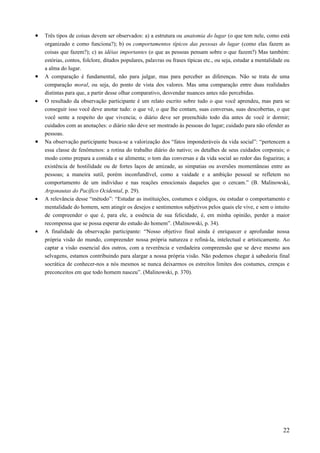 • Três tipos de coisas devem ser observados: a) a estrutura ou anatomia do lugar (o que tem nele, como está
organizado e como funciona?); b) os comportamentos típicos das pessoas do lugar (como elas fazem as
coisas que fazem?); c) as idéias importantes (o que as pessoas pensam sobre o que fazem?) Mas também:
estórias, contos, folclore, ditados populares, palavras ou frases típicas etc., ou seja, estudar a mentalidade ou
a alma do lugar.
• A comparação é fundamental, não para julgar, mas para perceber as diferenças. Não se trata de uma
comparação moral, ou seja, do ponto de vista dos valores. Mas uma comparação entre duas realidades
distintas para que, a partir desse olhar comparativo, desvendar nuances antes não percebidas.
• O resultado da observação participante é um relato escrito sobre tudo o que você aprendeu, mas para se
conseguir isso você deve anotar tudo: o que vê, o que lhe contam, suas conversas, suas descobertas, o que
você sente a respeito do que vivencia; o diário deve ser preenchido todo dia antes de você ir dormir;
cuidados com as anotações: o diário não deve ser mostrado às pessoas do lugar; cuidado para não ofender as
pessoas.
• Na observação participante busca-se a valorização dos “fatos imponderáveis da vida social”: “pertencem a
essa classe de fenômenos: a rotina do trabalho diário do nativo; os detalhes de seus cuidados corporais; o
modo como prepara a comida e se alimenta; o tom das conversas e da vida social ao redor das fogueiras; a
existência de hostilidade ou de fortes laços de amizade, as simpatias ou aversões momentâneas entre as
pessoas; a maneira sutil, porém inconfundível, como a vaidade e a ambição pessoal se refletem no
comportamento de um indivíduo e nas reações emocionais daqueles que o cercam.” (B. Malinowski,
Argonautas do Pacífico Ocidental, p. 29).
• A relevância desse “método”: “Estudar as instituições, costumes e códigos, ou estudar o comportamento e
mentalidade do homem, sem atingir os desejos e sentimentos subjetivos pelos quais ele vive, e sem o intuito
de compreender o que é, para ele, a essência de sua felicidade, é, em minha opinião, perder a maior
recompensa que se possa esperar do estudo do homem”. (Malinowski, p. 34).
• A finalidade da observação participante: “Nosso objetivo final ainda é enriquecer e aprofundar nossa
própria visão do mundo, compreender nossa própria natureza e refiná-la, intelectual e artisticamente. Ao
captar a visão essencial dos outros, com a reverência e verdadeira compreensão que se deve mesmo aos
selvagens, estamos contribuindo para alargar a nossa própria visão. Não podemos chegar à sabedoria final
socrática de conhecer-nos a nós mesmos se nunca deixarmos os estreitos limites dos costumes, crenças e
preconceitos em que todo homem nasceu”. (Malinowski, p. 370).
22
 