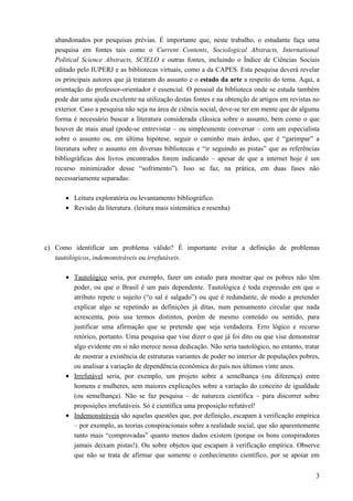 abandonados por pesquisas prévias. É importante que, neste trabalho, o estudante faça uma
pesquisa em fontes tais como o Current Contents, Sociological Abstracts, International
Political Science Abstracts, SCIELO e outras fontes, incluindo o Índice de Ciências Sociais
editado pelo IUPERJ e as bibliotecas virtuais, como a da CAPES. Esta pesquisa deverá revelar
os principais autores que já trataram do assunto e o estado da arte a respeito do tema. Aqui, a
orientação do professor-orientador é essencial. O pessoal da biblioteca onde se estuda também
pode dar uma ajuda excelente na utilização destas fontes e na obtenção de artigos em revistas no
exterior. Caso a pesquisa não seja na área de ciência social, deve-se ter em mente que de alguma
forma é necessário buscar a literatura considerada clássica sobre o assunto, bem como o que
houver de mais atual (pode-se entrevistar – ou simplesmente conversar – com um especialista
sobre o assunto ou, em última hipótese, seguir o caminho mais árduo, que é “garimpar” a
literatura sobre o assunto em diversas bibliotecas e “ir seguindo as pistas” que as referências
bibliográficas dos livros encontrados forem indicando – apesar de que a internet hoje é um
recurso minimizador desse “sofrimento”). Isso se faz, na prática, em duas fases não
necessariamente separadas:
• Leitura exploratória ou levantamento bibliográfico.
• Revisão da literatura. (leitura mais sistemática e resenha)
c) Como identificar um problema válido? É importante evitar a definição de problemas
tautológicos, indemonstráveis ou irrefutáveis.
• Tautológico seria, por exemplo, fazer um estudo para mostrar que os pobres não têm
poder, ou que o Brasil é um país dependente. Tautológica é toda expressão em que o
atributo repete o sujeito (“o sal é salgado”) ou que é redundante, de modo a pretender
explicar algo se repetindo as definições já ditas, num pensamento circular que nada
acrescenta, pois usa termos distintos, porém de mesmo conteúdo ou sentido, para
justificar uma afirmação que se pretende que seja verdadeira. Erro lógico e recurso
retórico, portanto. Uma pesquisa que vise dizer o que já foi dito ou que vise demonstrar
algo evidente em si não merece nossa dedicação. Não seria tautológico, no entanto, tratar
de mostrar a existência de estruturas variantes de poder no interior de populações pobres,
ou analisar a variação de dependência econômica do país nos últimos vinte anos.
• Irrefutável seria, por exemplo, um projeto sobre a semelhança (ou diferença) entre
homens e mulheres, sem maiores explicações sobre a variação do conceito de igualdade
(ou semelhança). Não se faz pesquisa – de natureza científica – para discorrer sobre
proposições irrefutáveis. Só é científica uma proposição refutável!
• Indemonstráveis são aquelas questões que, por definição, escapam à verificação empírica
– por exemplo, as teorias conspiracionais sobre a realidade social, que são aparentemente
tanto mais “comprovadas” quanto menos dados existem (porque os bons conspiradores
jamais deixam pistas!). Ou sobre objetos que escapam à verificação empírica. Observe
que não se trata de afirmar que somente o conhecimento científico, por se apoiar em
3
 