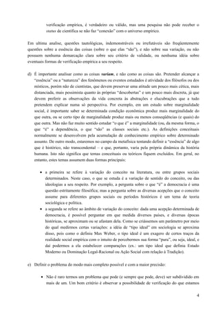 verificação empírica, é verdadeiro ou válido, mas uma pesquisa não pode receber o
status de científica se não faz “conexão” com o universo empírico.
Em ultima analise, questões tautológicas, indemonstráveis ou irrefutáveis são freqüentemente
questões sobre a essência das coisas (sobre o que elas “são”), e não sobre sua variação, ou não
possuem nenhuma demarcação clara sobre seu critério de validade, ou nenhuma idéia sobre
eventuais formas de verificação empírica a seu respeito.
d) É importante analisar como as coisas variam, e não como as coisas são. Pretender alcançar a
“essência” ou a “natureza” dos fenômenos ou eventos estudados é atividade dos filósofos ou dos
místicos, porém não de cientistas, que devem preservar uma atitude um pouco mais cética, mais
distanciada, mais pessimista quanto às próprias “descobertas” e um pouco mais discreta, já que
devem preferir as observações da vida concreta às abstrações e elucubrações que a tudo
pretendem explicar numa só perspectiva. Por exemplo, em um estudo sobre marginalidade
social, é importante saber se determinada condição econômica produz mais marginalidade do
que outra, ou se certo tipo de marginalidade produz mais ou menos conseqüências (e quais) do
que outra. Mas não faz muito sentido estudar “o que é” a marginalidade (ou, da mesma forma, o
que “é” a dependência, o que “são” as classes sociais etc.). As definições conceituais
normalmente se desenvolvem pela acumulação de conhecimento empírico sobre determinado
assunto. De outro modo, estaremos no campo da metafísica tentando definir a “essência” de algo
que é histórico, não transcendental – e que, portanto, varia pela própria dinâmica da história
humana. Isto não significa que temas conceituais ou teóricos fiquem excluídos. Em geral, no
entanto, estes temas assumem duas formas principais:
• a primeira se refere à variação do conceito na literatura, ou entre grupos sociais
determinados. Neste caso, o que se estuda é a variação de sentido do conceito, ou das
ideologias a seu respeito. Por exemplo, a pergunta sobre o que “é” a democracia é uma
questão estritamente filosófica; mas a pergunta sobre as diversas acepções que o conceito
assume para diferentes grupos sociais ou períodos históricos é um tema de teoria
sociológica e política.
• a segunda se refere ao âmbito de variação do conceito: dada uma acepção determinada de
democracia, é possível perguntar em que medida diversos países, e diversas épocas
históricas, se aproximam ou se afastam dela. Como se criássemos um parâmetro por meio
do qual medirmos certas variações: a idéia de “tipo ideal” em sociologia se aproxima
disso, pois como o definiu Max Weber, o tipo ideal é um exagero de certos traços da
realidade social empírica com o intuito de percebermos sua forma “pura”, ou seja, ideal, e
daí podermos a ela estabelecer comparações (ex.: um tipo ideal que definia Estado
Moderno ou Dominação Legal-Racional ou Ação Social com relação à Tradição).
e) Definir o problema do modo mais completo possível e com a maior precisão:
• Não é raro termos um problema que pode (e sempre que pode, deve) ser subdividido em
mais de um. Um bom critério é observar a possibilidade de verificação do que estamos
4
 