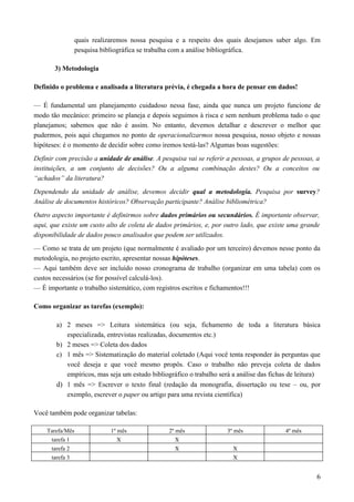quais realizaremos nossa pesquisa e a respeito dos quais desejamos saber algo. Em
pesquisa bibliográfica se trabalha com a análise bibliográfica.
3) Metodologia
Definido o problema e analisada a literatura prévia, é chegada a hora de pensar em dados!
— É fundamental um planejamento cuidadoso nessa fase, ainda que nunca um projeto funcione de
modo tão mecânico: primeiro se planeja e depois seguimos à risca e sem nenhum problema tudo o que
planejamos; sabemos que não é assim. No entanto, devemos detalhar e descrever o melhor que
pudermos, pois aqui chegamos no ponto de operacionalizarmos nossa pesquisa, nosso objeto e nossas
hipóteses: é o momento de decidir sobre como iremos testá-las? Algumas boas sugestões:
Definir com precisão a unidade de análise. A pesquisa vai se referir a pessoas, a grupos de pessoas, a
instituições, a um conjunto de decisões? Ou a alguma combinação destes? Ou a conceitos ou
“achados” da literatura?
Dependendo da unidade de análise, devemos decidir qual a metodologia. Pesquisa por survey?
Análise de documentos históricos? Observação participante? Análise bibliométrica?
Outro aspecto importante é definirmos sobre dados primários ou secundários. É importante observar,
aqui, que existe um custo alto de coleta de dados primários, e, por outro lado, que existe uma grande
disponibilidade de dados pouco analisados que podem ser utilizados.
— Como se trata de um projeto (que normalmente é avaliado por um terceiro) devemos nesse ponto da
metodologia, no projeto escrito, apresentar nossas hipóteses.
— Aqui também deve ser incluído nosso cronograma de trabalho (organizar em uma tabela) com os
custos necessários (se for possível calculá-los).
— É importante o trabalho sistemático, com registros escritos e fichamentos!!!
Como organizar as tarefas (exemplo):
a) 2 meses => Leitura sistemática (ou seja, fichamento de toda a literatura básica
especializada, entrevistas realizadas, documentos etc.)
b) 2 meses => Coleta dos dados
c) 1 mês => Sistematização do material coletado (Aqui você tenta responder às perguntas que
você deseja e que você mesmo propôs. Caso o trabalho não preveja coleta de dados
empíricos, mas seja um estudo bibliográfico o trabalho será a análise das fichas de leitura)
d) 1 mês => Escrever o texto final (redação da monografia, dissertação ou tese – ou, por
exemplo, escrever o paper ou artigo para uma revista científica)
Você também pode organizar tabelas:
Tarefa/Mês 1º mês 2º mês 3º mês 4º mês
tarefa 1 X X
tarefa 2 X X
tarefa 3 X
6
 