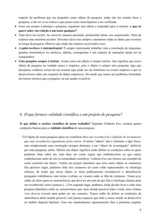 respeito do problema que me proponho como objeto de pesquisa, então não faz sentido fazer a
pesquisa, a não ser se eu coloco o que penso como mera hipótese a ser verificada.
• Fazer um projeto é planejar a pesquisa, organizar suas idéias e responder para si mesmo: o que eu
quero saber em relação a um tema qualquer?
• Tudo deve ser escrito. Ao escrever estamos pensando, produzindo idéias, nos organizando. Além de
criamos uma memória auxiliar. Devemos fazer isso sempre e anotarmos todas as idéias que tivermos
ao longo da pesquisa. Observe que ainda não estamos escrevendo a tese.
• A palavra-chave é sistematização! É sempre interessante trabalhar com a construção de esquemas,
quadros mnemônicos ou sinóticos, tabelas, cronogramas e um caderno de anotações (pode ser no
computador).
• Uma pesquisa sempre é teórica. Assim como um objeto é sempre teórico. Isto significa que nosso
objeto de pesquisa na verdade nunca é empírico, pois o objeto é sempre uma pergunta, algo que
desejamos conhecer acerca de um assunto (que pode ser um fenômeno ou evento empírico e que se
desenvolverá sobre um conjunto de dados empíricos). De modo que temos um problema formulado
em termos teóricos que a pesquisa vai nos ajudar a resolver.
4. O que fornece validade científica a um projeto de pesquisa?
O que define o caráter científico de nosso trabalho? Segundo Umberto Eco, existem quatro
condições básicas para a validade científica de uma pesquisa:
1.O objeto de nossa pesquisa (para ser científica) deve ser reconhecível e definido de tal maneira
que seja reconhecível igualmente pelos outros. O termo “objeto” não é referente a algo físico,
mas simplesmente uma construção (sempre abstrata), a um “objeto de investigação” definível
por uma pergunta, enfim. Definir um objeto significa então definir as condições sobre as quais
podemos falar sobre ele, com base em certas regras que estabelecemos ou que outros
estabeleceram antes de nós (a comunidade científica). Umberto Eco nos fornece um exemplo de
como construir um objeto: “(sobre um projeto hipotético que teria como objeto os centauros)
Em primeiro lugar, podemos falar dos centauros tal como estão representados na mitologia
clássica, de modo que nosso objeto se torna publicamente reconhecível e identificável,
porquanto trabalhamos com textos (verbais ou visuais) onde se fala de centauros. Tratar-se-á,
então, de dizer quais as características que deve ter um ente de que fala a mitologia clássica para
ser reconhecido como centauro [...] Em segundo lugar, podemos ainda decidir levar a cabo uma
pesquisa hipotética sobre as características que, num mundo possível (não o real), uma criatura
viva deveria revestir para poder ser um centauro. Temos então de definir as condições de
subsistência deste mundo possível, sem jamais esquecer que todo o nosso estudo se desenvolve
no âmbito daquela hipótese. Caso nos mantenhamos rigorosamente fiéis à premissa original,
8
 