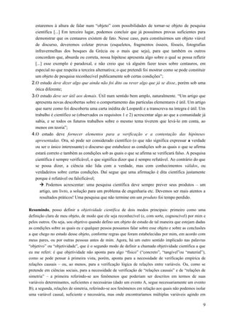 estaremos à altura de falar num “objeto” com possibilidades de tornar-se objeto de pesquisa
científica [...] Em terceiro lugar, podemos concluir que já possuímos provas suficientes para
demonstrar que os centauros existem de fato. Nesse caso, para constituirmos um objeto viável
de discurso, deveremos coletar provas (esqueletos, fragmentos ósseos, fósseis, fotografias
infravermelhas dos bosques da Grécia ou o mais que seja), para que também os outros
concordem que, absurda ou correta, nossa hipótese apresenta algo sobre o qual se possa refletir
[...] esse exemplo é paradoxal, e não creio que vá alguém fazer teses sobre centauros, em
especial no que respeita a terceira alternativa; o que pretendi foi mostrar como se pode constituir
um objeto de pesquisa reconhecível publicamente sob certas condições”;
2.O estudo deve dizer algo que ainda não foi dito ou rever algo que já se disse, porém sob uma
ótica diferente;
3.O estudo deve ser útil aos demais. Útil num sentido bem amplo, naturalmente. “Um artigo que
apresenta novas descobertas sobre o comportamento das partículas elementares é útil. Um artigo
que narre como foi descoberta uma carta inédita de Leopardi e a transcreva na íntegra é útil. Um
trabalho é científico se (observados os requisitos 1 e 2) acrescentar algo ao que a comunidade já
sabia, e se todos os futuros trabalhos sobre o mesmo tema tiverem que levá-lo em conta, ao
menos em teoria”;
4.O estudo deve fornecer elementos para a verificação e a contestação das hipóteses
apresentadas. Ora, só pode ser considerado científico (o que não significa expressar a verdade
ou ser o único interessante) o discurso que estabelece as condições sob as quais o que se afirma
estará correto e também as condições sob as quais o que se afirma se verificará falso. A pesquisa
científica é sempre verificável, o que significa dizer que é sempre refutável. Ao contrário do que
se possa dizer, a ciência não lida com a verdade, mas com conhecimentos válidos, ou
verdadeiros sobre certas condições. Daí segue que uma afirmação é dita científica justamente
porque é refutável ou falsificável;
 Podemos acrescentar: uma pesquisa científica deve sempre prever seus produtos – um
artigo, um livro, a solução para um problema de engenharia etc. Devemos ser mais atentos a
resultados práticos! Uma pesquisa que não termine em um produto foi tempo perdido.
Resumindo, posso definir a objetividade científica de dois modos principais: primeiro como uma
definição clara de meu objeto, de modo que ele seja reconhecível (e, com sorte, cognoscível) por mim e
pelos outros. Ou seja, sou objetivo quando defino um objeto de estudo de tal maneira que estejam dadas
as condições sobre as quais eu e qualquer pessoa possamos falar sobre esse objeto e sobre as conclusões
a que chego no estudo desse objeto, conforme regras que foram estabelecidas por mim, em acordo com
meus pares, ou por outras pessoas antes de mim. Agora, há um outro sentido implicado nas palavras
“objetivo” ou “objetividade”, que é o segundo modo de definir a chamada objetividade científica a que
eu me referi: é que objetividade não aponta para algo “físico” (“concreto”, “tangível”ou “material”),
como se pode pensar à primeira vista, porém, aponta para a necessidade de verificação empírica de
relações causais – ou, ao menos, para a verificação lógica de relações entre variáveis. Ou, como se
pretende em ciências sociais, para a necessidade de verificação de “relações causais” e de “relações de
simetria” – a primeira referindo-se aos fenômenos que poderiam ser descritos em termos de suas
variáveis determinantes, suficientes e necessárias (dado um evento A, segue necessariamente um evento
B); a segunda, relações de simetria, referindo-se aos fenômenos em relação aos quais não podemos isolar
uma variável causal, suficiente e necessária, mas onde encontraríamos múltiplas variáveis agindo em
9
 