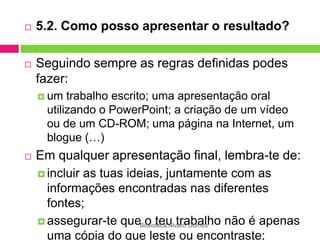5.2. Como posso apresentar o resultado?Seguindo sempre as regras definidas podes fazer:um trabalho escrito; uma apresentação oral utilizando o PowerPoint; a criação de um vídeo ou de um CD-ROM; uma página na Internet, um blogue (…)Em qualquer apresentação final, lembra-te de:incluir as tuas ideias, juntamente com as informações encontradas nas diferentes fontes; assegurar-te que o teu trabalho não é apenas uma cópia do que leste ou encontraste; incluir sempre uma bibliografia.Biblioteca Álvaro Gomes