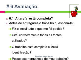 # 6 Avaliação.6.1. A tarefa  está completa?Antes de entregares o trabalho questiona-te:Fiz e inclui tudo o que me foi pedido?Citei correctamente todas as fontes utilizadas?O trabalho está completo e inclui identificação? Posso estar orgulhoso do meu trabalho?Biblioteca Álvaro Gomes