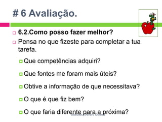 # 6 Avaliação.6.2.Como posso fazer melhor?Pensa no que fizeste para completar a tua tarefa. Que competências adquiri? Que fontes me foram mais úteis? Obtive a informação de que necessitava? O que é que fiz bem? O que faria diferente para a próxima?Biblioteca Álvaro Gomes