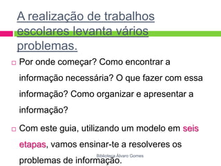 A realização de trabalhos escolares levanta vários problemas. Por onde começar? Como encontrar a informação necessária? O que fazer com essa informação? Como organizar e apresentar a informação? Com este guia, utilizando um modelo em seis etapas, vamos ensinar-te a resolveres os problemas de informação.Biblioteca Álvaro Gomes