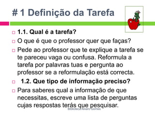 # 1 Definição da Tarefa1.1. Qual é a tarefa?O que é que o professor quer que faças?Pede ao professor que te explique a tarefa se te pareceu vaga ou confusa. Reformula a tarefa por palavras tuas e pergunta ao professor se a reformulação está correcta.  1.2. Que tipo de informação preciso?Para saberes qual a informação de que necessitas, escreve uma lista de perguntas cujas respostas terás que pesquisar.Biblioteca Álvaro Gomes