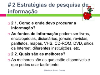 # 2 Estratégias de pesquisa de informação2.1. Como e onde devo procurar a informação?As fontes de informação podem ser livros, enciclopédias, dicionários, jornais, revistas, panfletos, mapas, VHS, CD-ROM, DVD, sítios da Internet, diferentes instituições, etc.2.2. Quais são as melhores?As melhores são as que estão disponíveis e que podes usar facilmente.Biblioteca Álvaro Gomes