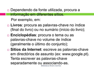 Dependendo da fonte utilizada, procura a informação em diferentes sítios.Por exemplo, em:Livros: procura as palavras-chave no índice (final do livro) ou no sumário (início do livro);Enciclopédias: procura o tema ou as palavras-chave no volume de índice (geralmente o último do conjunto);Sítios da Internet: escreve as palavras-chave em directórios de assunto (ex: www.google.pt). Tenta escrever as palavras-chave separadamente ou associando-as.Biblioteca Álvaro Gomes
