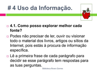 # 4 Uso da Informação.4.1. Como posso explorar melhor cada fonte?Podes não precisar de ler, ouvir ou visionar todo o material dos livros, artigos ou sítios da Internet, pois estás à procura de informação específica. Lê a primeira frase de cada parágrafo para decidir se esse parágrafo tem respostas para as tuas perguntas.Biblioteca Álvaro Gomes