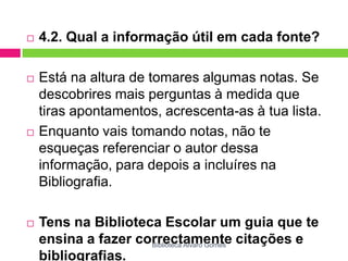 4.2. Qual a informação útil em cada fonte?Está na altura de tomares algumas notas. Se descobrires mais perguntas à medida que tiras apontamentos, acrescenta-as à tua lista.Enquanto vais tomando notas, não te esqueças referenciar o autor dessa informação, para depois a incluíres na Bibliografia. Tens na Biblioteca Escolar um guia que te ensina a fazer correctamente citações e bibliografias.Biblioteca Álvaro Gomes