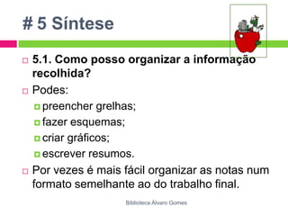 # 5 Síntese5.1. Como posso organizar a informação recolhida?Podes: preencher grelhas; fazer esquemas; criar gráficos; escrever resumos. Por vezes é mais fácil organizar as notas num formato semelhante ao do trabalho final.Biblioteca Álvaro Gomes
