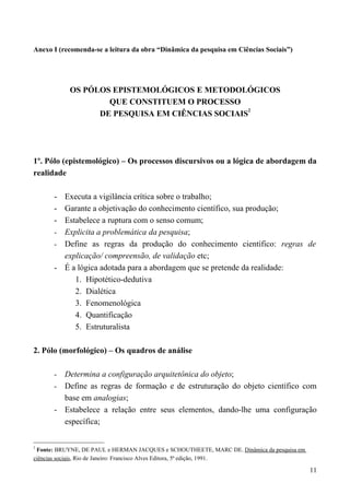 Anexo I (recomenda-se a leitura da obra “Dinâmica da pesquisa em Ciências Sociais”)
OS PÓLOS EPISTEMOLÓGICOS E METODOLÓGICOS
QUE CONSTITUEM O PROCESSO
DE PESQUISA EM CIÊNCIAS SOCIAIS
2
1º. Pólo (epistemológico) – Os processos discursivos ou a lógica de abordagem da
realidade
- Executa a vigilância crítica sobre o trabalho;
- Garante a objetivação do conhecimento científico, sua produção;
- Estabelece a ruptura com o senso comum;
- Explicita a problemática da pesquisa;
- Define as regras da produção do conhecimento científico: regras de
explicação/ compreensão, de validação etc;
- É a lógica adotada para a abordagem que se pretende da realidade:
1. Hipotético-dedutiva
2. Dialética
3. Fenomenológica
4. Quantificação
5. Estruturalista
2. Pólo (morfológico) – Os quadros de análise
- Determina a configuração arquitetônica do objeto;
- Define as regras de formação e de estruturação do objeto científico com
base em analogias;
- Estabelece a relação entre seus elementos, dando-lhe uma configuração
específica;
2
Fonte: BRUYNE, DE PAUL e HERMAN JACQUES e SCHOUTHEETE, MARC DE. Dinâmica da pesquisa em
ciências sociais, Rio de Janeiro: Francisco Alves Editora, 5ª edição, 1991.
11
 