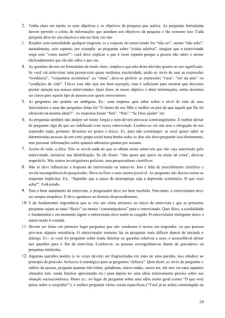2. Tenha claro em mente os seus objetivos e os objetivos da pesquisa que realiza. As perguntas formuladas
devem permitir a coleta de informações que atendam aos objetivos da pesquisa e tão somente isso. Cada
pergunta deve ter um objetivo e não ser feita em vão.
3. Receber com naturalidade qualquer resposta; se a resposta do entrevistado for “não sei”, anotar “não sabe”:
naturalmente, sem espanto; por exemplo: ao perguntar sobre “coleta seletiva”, imagine que o entrevistado
reaja com “como assim?”; você deve explicar o que é (sem espanto porque a pessoa não sabe) e anotar
(delicadamente) que ela não sabia o que era.
4. As questões devem ser formuladas de modo claro, simples e que não deixe dúvidas quanto ao seu significado.
Se você vai entrevistar uma pessoa com quase nenhuma escolaridade, então ao invés de usar as expressões
“residência”, “conjuntura econômica” ou “etnia”, deve-se preferir as expressões “casa”, “cor da pele” ou
“condições de vida”. Talvez esse não seja um bom exemplo, mas é suficiente para mostrar que devemos
prestar atenção aos nossos entrevistados. Quer dizer, se nosso objetivo é obter informações, então devemos
ser claros para aquele tipo de pessoa com quem conversamos.
5. As perguntas não podem ser ambíguas. Ex.: uma empresa quis saber sobre o nível de vida de seus
funcionários e uma das perguntas feitas foi “O futuro de seu filho é melhor ou pior do que aquele que lhe foi
oferecido na mesma idade?”. As respostas foram “Sim”, “Não”, “Se Deus ajudar” etc.
6. As perguntas também não podem ser muito longas e nem devem provocar constrangimento. É melhor deixar
de perguntar algo do que ser indelicado com nosso entrevistado. Lembre-se: ele não tem a obrigação de nos
responder nada, portanto, devemos ser gratos e éticos. Ex. para não constranger: se você quiser saber se
determinadas pessoas de um certo grupo social toma banho todos os dias não deve perguntar isso diretamente,
mas procurar informações sobre quantos sabonetes gastam por semana.
7. Acima de tudo, a ética. Não se revela nada do que se obtém numa entrevista que não seja autorizado pelo
entrevistado, inclusive sua identificação. Se ele disser: “não quero que grave ou anote tal coisa”, deve-se
respeitá-lo. Não somos investigadores policiais, mas pesquisadores científicos.
8. Não se deve influenciar a resposta do entrevistado ou induzi-lo. Isto é falta de procedimento científico e
revela incompetência do pesquisador. Deve-se ficar o mais neutro possível. As perguntas não devem conter as
respostas implícitas. Ex.: “Suponho que a causa do desemprego seja a depressão econômica. O que você
acha?”. Está errado.
9. Para o bom andamento da entrevista, o pesquisador deve ser bem recebido. Para tanto, o entrevistador deve
ser sempre simpático. E deve agradecer ao término do procedimento.
10. É de fundamental importância que se crie um clima amistoso no início da entrevista e que as primeiras
perguntas sejam as mais “fáceis” ou menos “constrangedoras” para o entrevistado. Quer dizer, a cordialidade
é fundamental e em momento algum o entrevistado deve sentir-se coagido. O entrevistador inteligente deixa o
entrevistado à vontade.
11. Devem ser feitas em primeiro lugar perguntas que não conduzam à recusa em responder, ou que possam
provocar alguma resistência. O entrevistador somente faz as perguntas mais difíceis depois de iniciado o
diálogo. Ex.: se você for perguntar sobre renda familiar ou questões relativas a sexo, é aconselhável deixar
tais questões para o fim da entrevista. Lembre-se: as pessoas envergonham-se diante de gravadores ou
perguntas intimistas.
12. Algumas questões podem (e às vezes devem) ser fragmentadas em mais de uma questão, isso obedece ao
princípio de precisão. Inclusive é estratégico para as perguntas “difíceis”. Quer dizer, ao invés de perguntar o
salário da pessoa, pergunte quantas televisões, geladeiras, micro-ondas, carros etc. ele tem em casa (quantos
cômodos tem, renda familiar aproximada etc.) para depois ter uma idéia relativamente precisa sobre sua
situação socioeconômica. Outro ex.: no lugar de perguntar sobre uma idéia muito geral (como “O que você
pensa sobre a vergonha?”), é melhor perguntar várias coisas específicas (“Você já se sentiu constrangido na
19
 